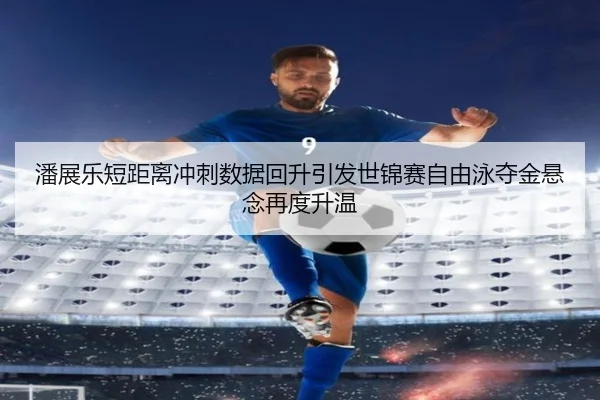 潘展乐短距离冲刺数据回升引发世锦赛自由泳夺金悬念再度升温